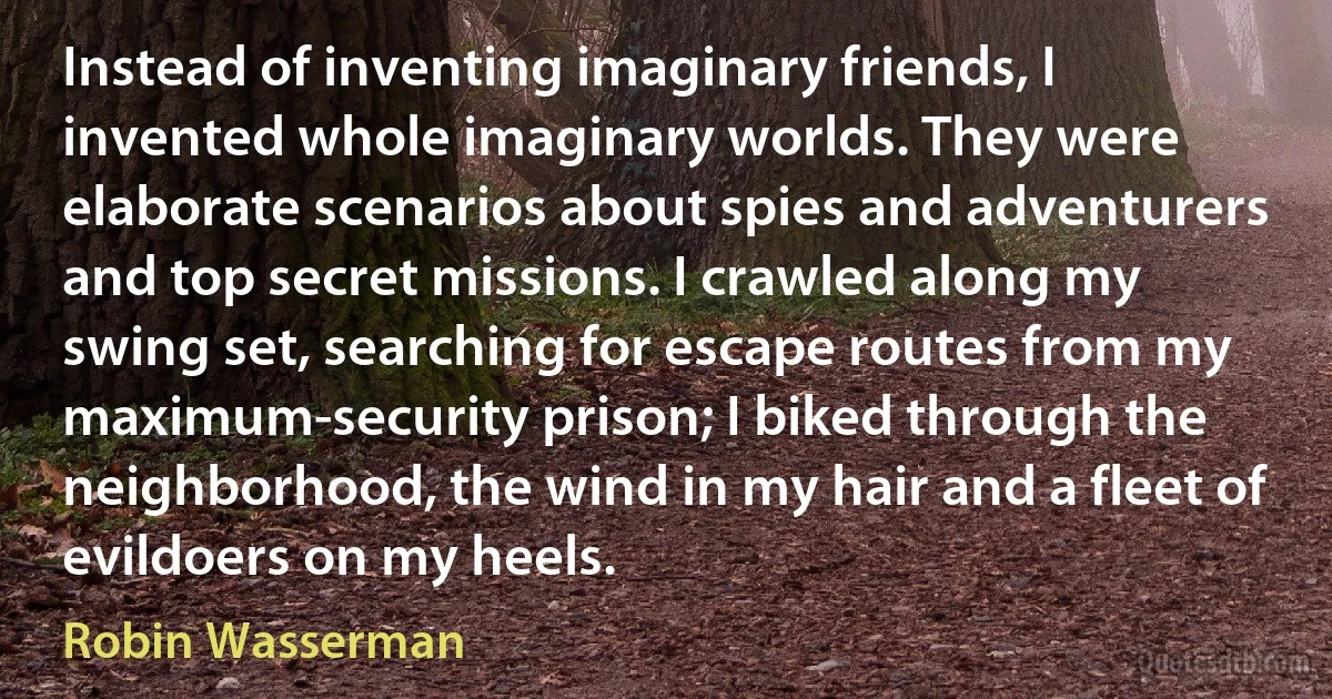 Instead of inventing imaginary friends, I invented whole imaginary worlds. They were elaborate scenarios about spies and adventurers and top secret missions. I crawled along my swing set, searching for escape routes from my maximum-security prison; I biked through the neighborhood, the wind in my hair and a fleet of evildoers on my heels. (Robin Wasserman)