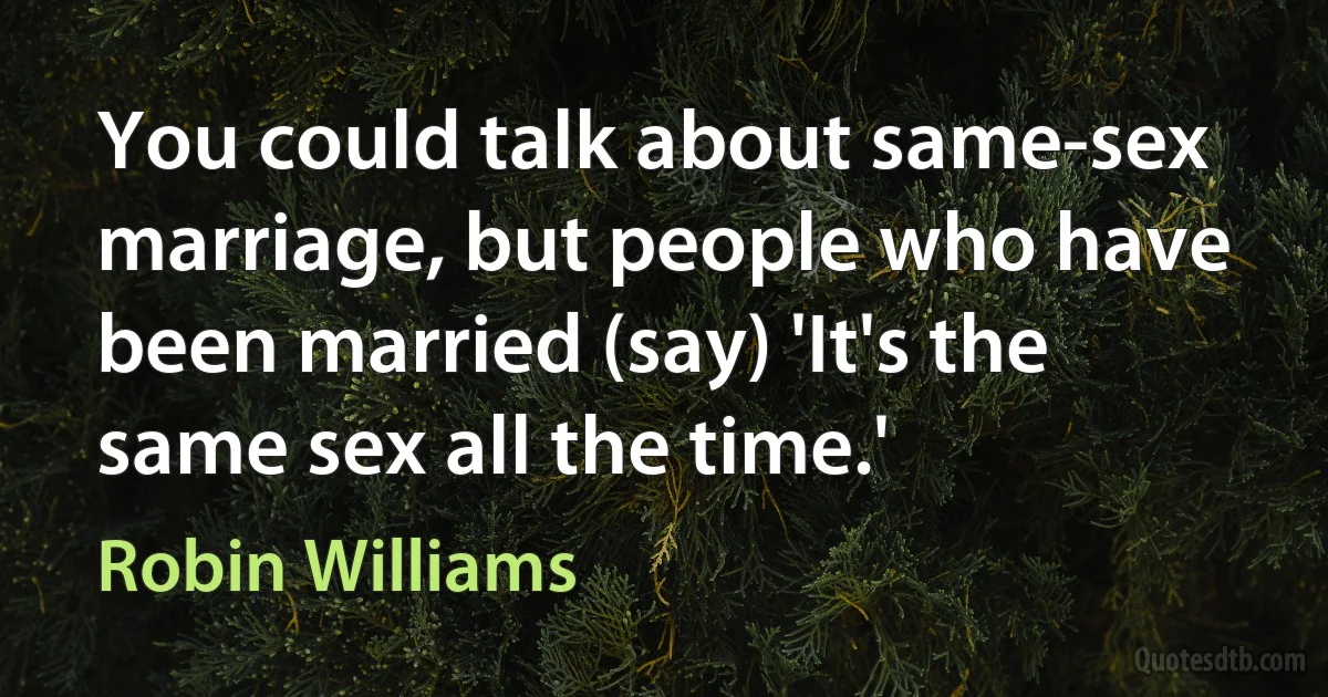 You could talk about same-sex marriage, but people who have been married (say) 'It's the same sex all the time.' (Robin Williams)