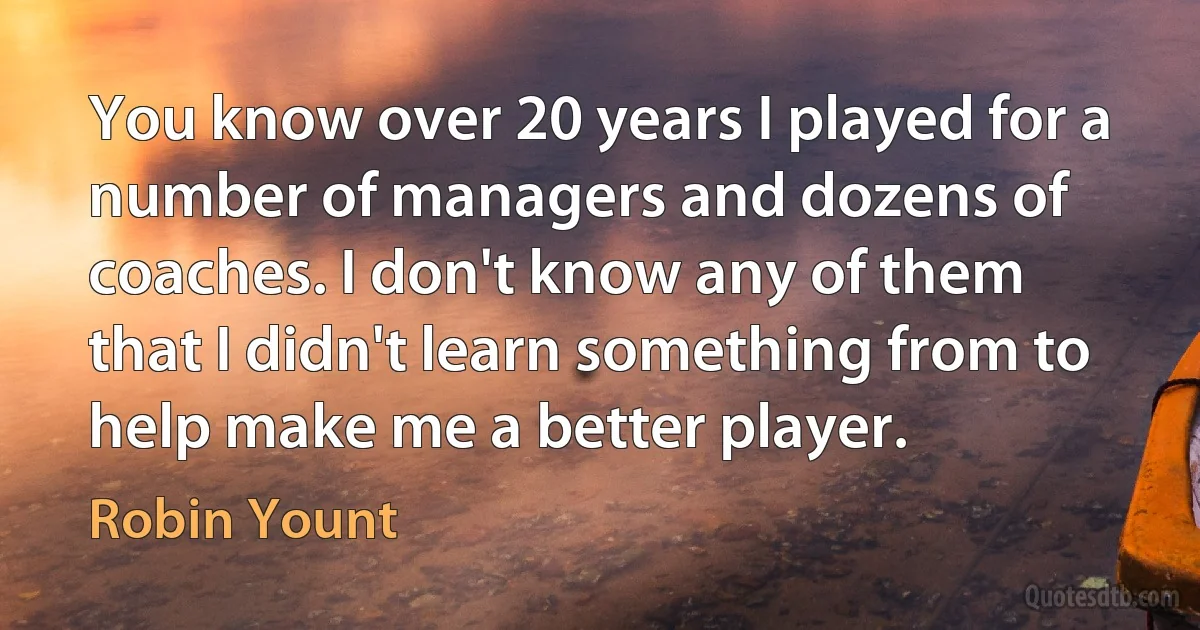 You know over 20 years I played for a number of managers and dozens of coaches. I don't know any of them that I didn't learn something from to help make me a better player. (Robin Yount)