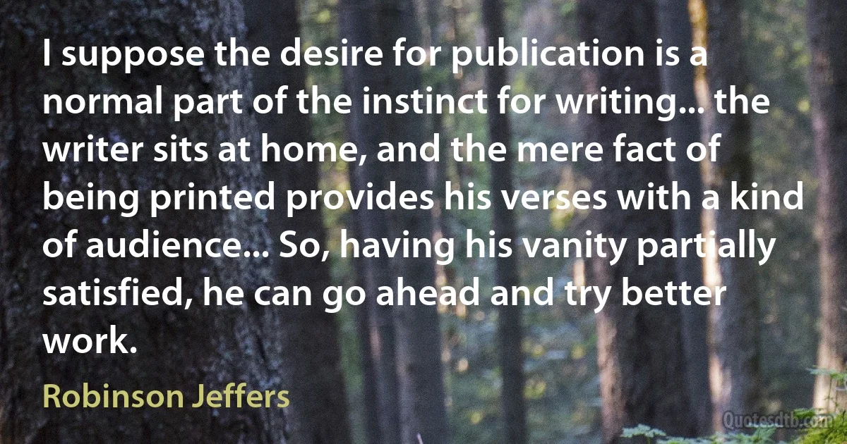 I suppose the desire for publication is a normal part of the instinct for writing... the writer sits at home, and the mere fact of being printed provides his verses with a kind of audience... So, having his vanity partially satisfied, he can go ahead and try better work. (Robinson Jeffers)