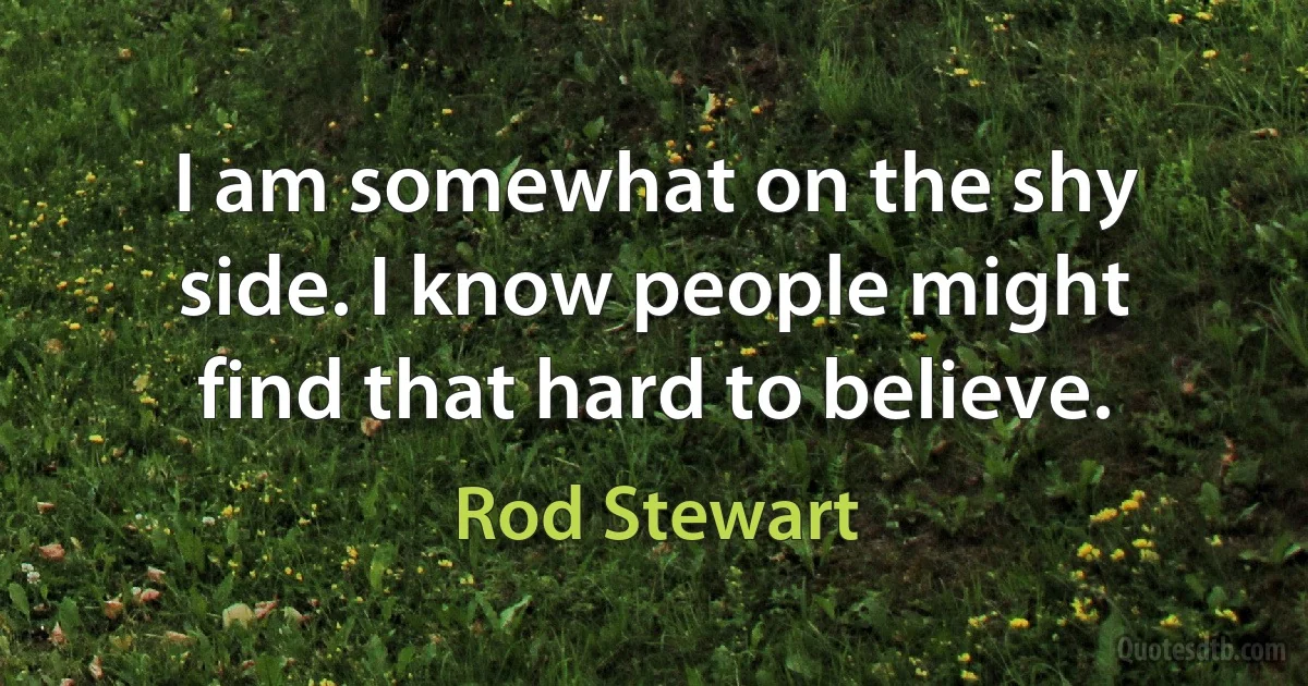 I am somewhat on the shy side. I know people might find that hard to believe. (Rod Stewart)