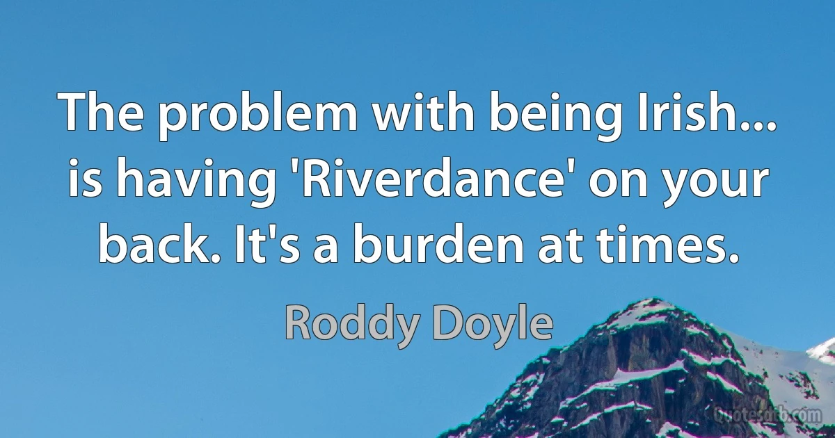 The problem with being Irish... is having 'Riverdance' on your back. It's a burden at times. (Roddy Doyle)