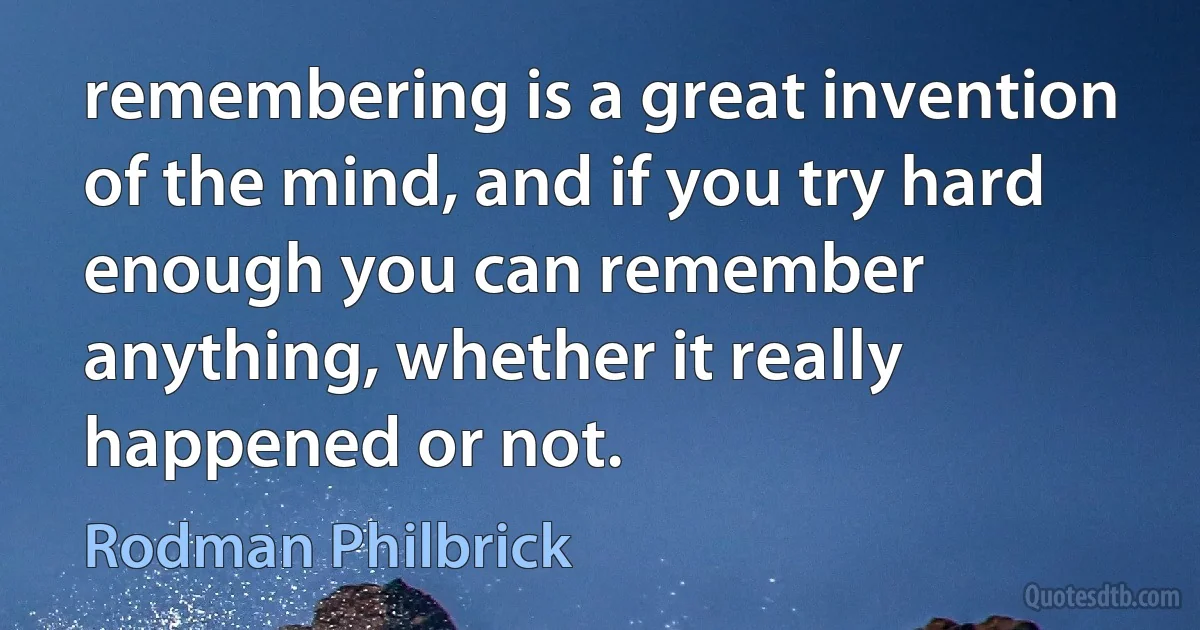 remembering is a great invention of the mind, and if you try hard enough you can remember anything, whether it really happened or not. (Rodman Philbrick)