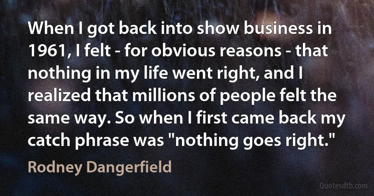 When I got back into show business in 1961, I felt - for obvious reasons - that nothing in my life went right, and I realized that millions of people felt the same way. So when I first came back my catch phrase was "nothing goes right." (Rodney Dangerfield)