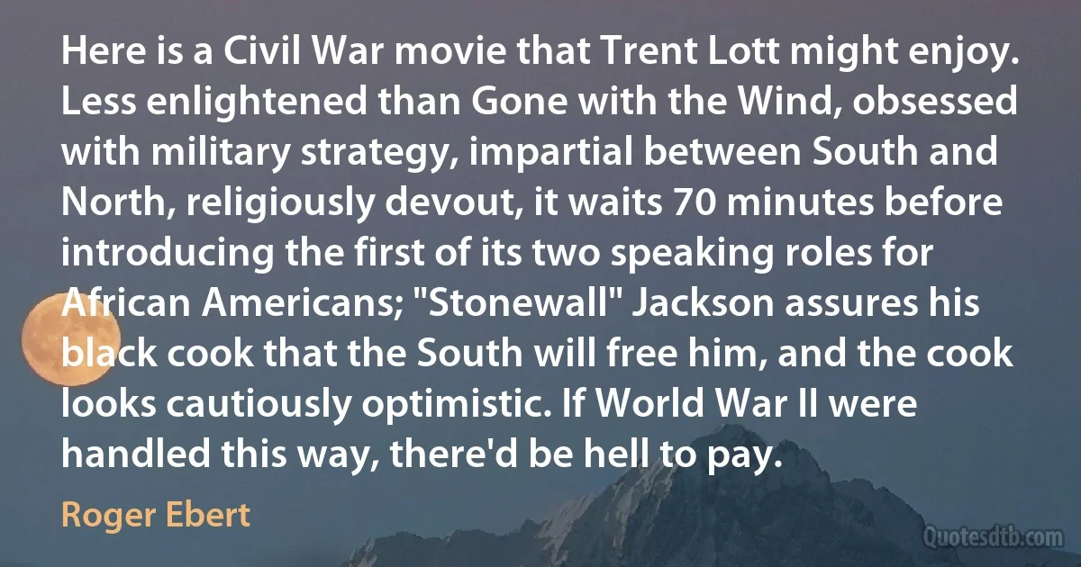 Here is a Civil War movie that Trent Lott might enjoy. Less enlightened than Gone with the Wind, obsessed with military strategy, impartial between South and North, religiously devout, it waits 70 minutes before introducing the first of its two speaking roles for African Americans; "Stonewall" Jackson assures his black cook that the South will free him, and the cook looks cautiously optimistic. If World War II were handled this way, there'd be hell to pay. (Roger Ebert)