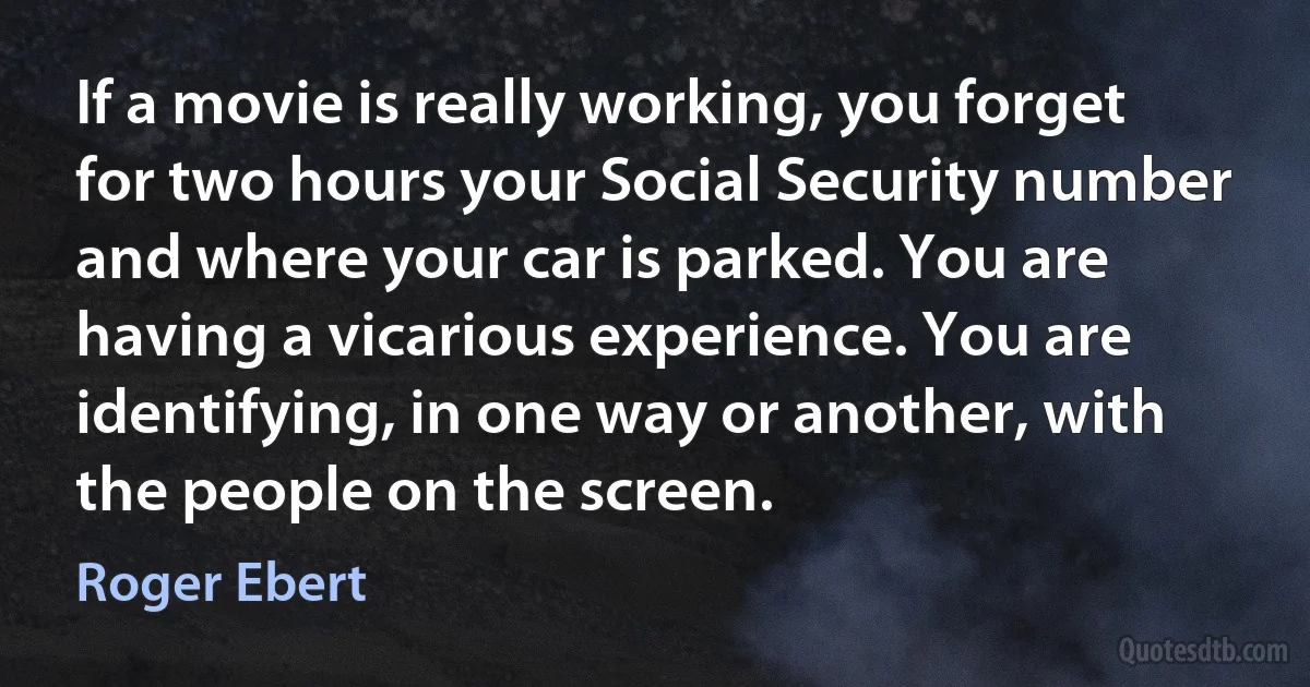 If a movie is really working, you forget for two hours your Social Security number and where your car is parked. You are having a vicarious experience. You are identifying, in one way or another, with the people on the screen. (Roger Ebert)