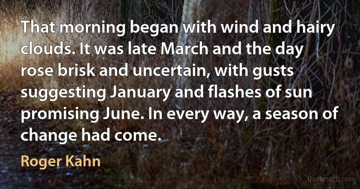 That morning began with wind and hairy clouds. It was late March and the day rose brisk and uncertain, with gusts suggesting January and flashes of sun promising June. In every way, a season of change had come. (Roger Kahn)