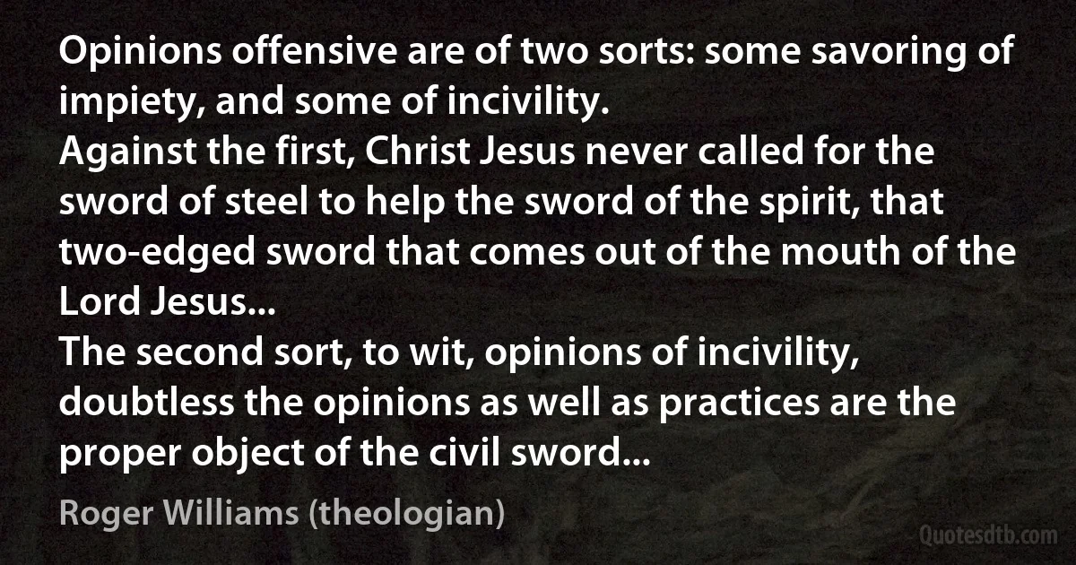 Opinions offensive are of two sorts: some savoring of impiety, and some of incivility.
Against the first, Christ Jesus never called for the sword of steel to help the sword of the spirit, that two-edged sword that comes out of the mouth of the Lord Jesus...
The second sort, to wit, opinions of incivility, doubtless the opinions as well as practices are the proper object of the civil sword... (Roger Williams (theologian))