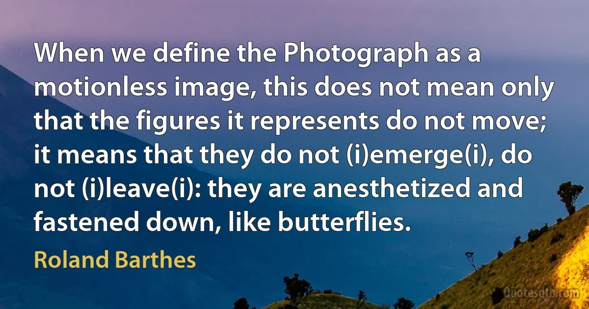 When we define the Photograph as a motionless image, this does not mean only that the figures it represents do not move; it means that they do not (i)emerge(i), do not (i)leave(i): they are anesthetized and fastened down, like butterflies. (Roland Barthes)