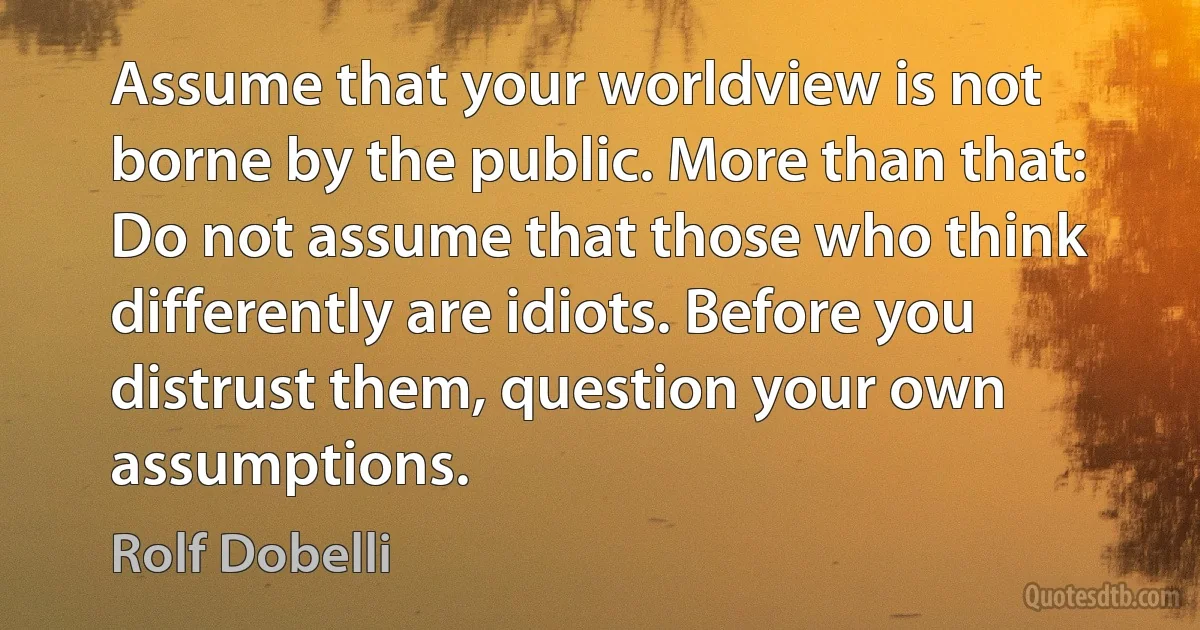 Assume that your worldview is not borne by the public. More than that: Do not assume that those who think differently are idiots. Before you distrust them, question your own assumptions. (Rolf Dobelli)