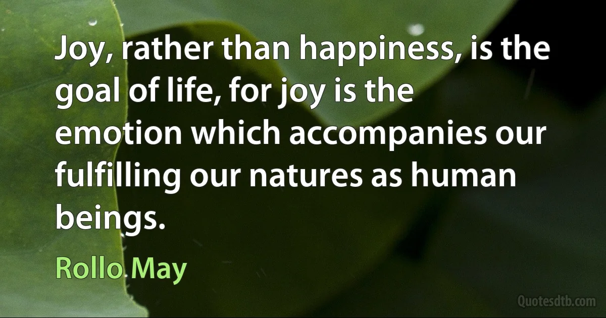 Joy, rather than happiness, is the goal of life, for joy is the emotion which accompanies our fulfilling our natures as human beings. (Rollo May)