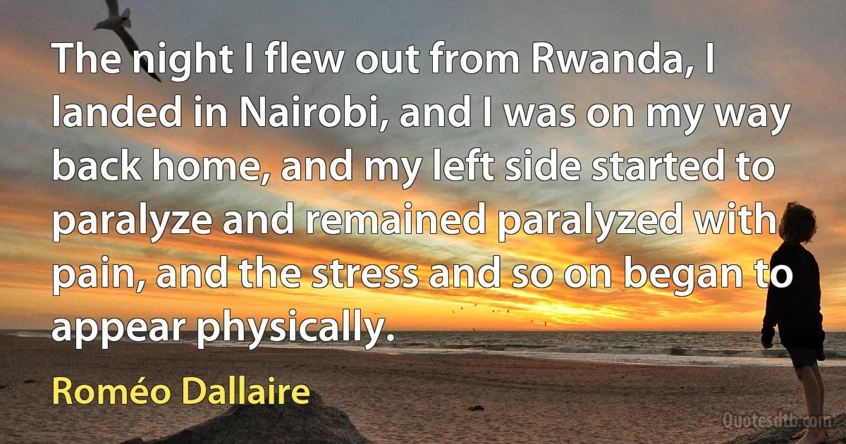 The night I flew out from Rwanda, I landed in Nairobi, and I was on my way back home, and my left side started to paralyze and remained paralyzed with pain, and the stress and so on began to appear physically. (Roméo Dallaire)