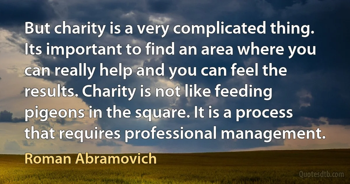 But charity is a very complicated thing. Its important to find an area where you can really help and you can feel the results. Charity is not like feeding pigeons in the square. It is a process that requires professional management. (Roman Abramovich)