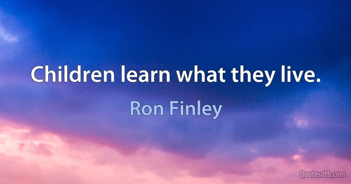 Children learn what they live. (Ron Finley)