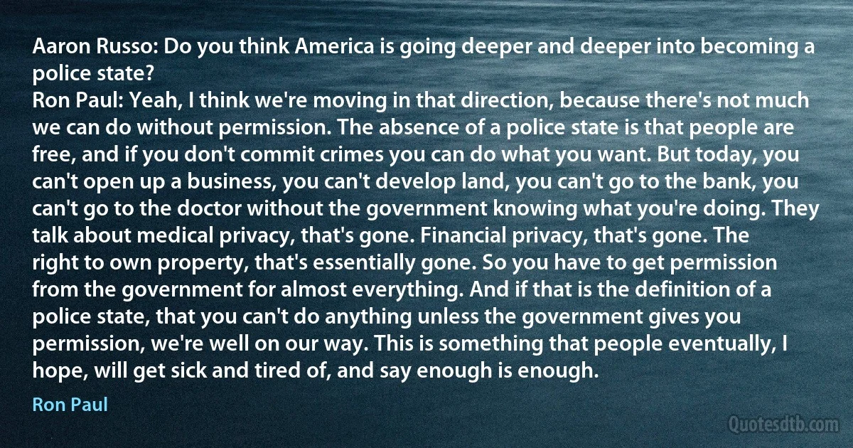 Aaron Russo: Do you think America is going deeper and deeper into becoming a police state?
Ron Paul: Yeah, I think we're moving in that direction, because there's not much we can do without permission. The absence of a police state is that people are free, and if you don't commit crimes you can do what you want. But today, you can't open up a business, you can't develop land, you can't go to the bank, you can't go to the doctor without the government knowing what you're doing. They talk about medical privacy, that's gone. Financial privacy, that's gone. The right to own property, that's essentially gone. So you have to get permission from the government for almost everything. And if that is the definition of a police state, that you can't do anything unless the government gives you permission, we're well on our way. This is something that people eventually, I hope, will get sick and tired of, and say enough is enough. (Ron Paul)