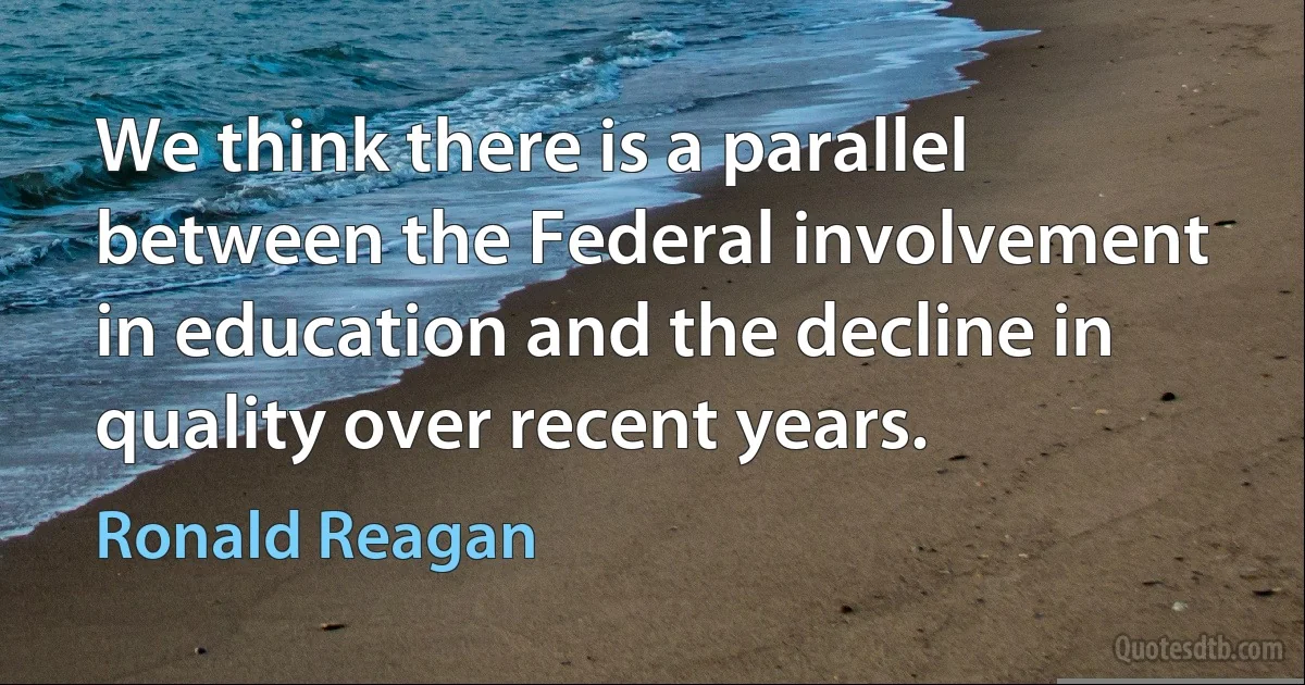 We think there is a parallel between the Federal involvement in education and the decline in quality over recent years. (Ronald Reagan)