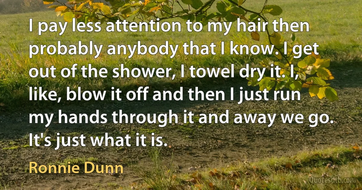 I pay less attention to my hair then probably anybody that I know. I get out of the shower, I towel dry it. I, like, blow it off and then I just run my hands through it and away we go. It's just what it is. (Ronnie Dunn)