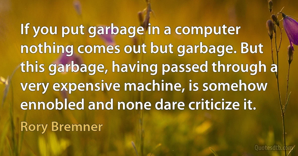 If you put garbage in a computer nothing comes out but garbage. But this garbage, having passed through a very expensive machine, is somehow ennobled and none dare criticize it. (Rory Bremner)