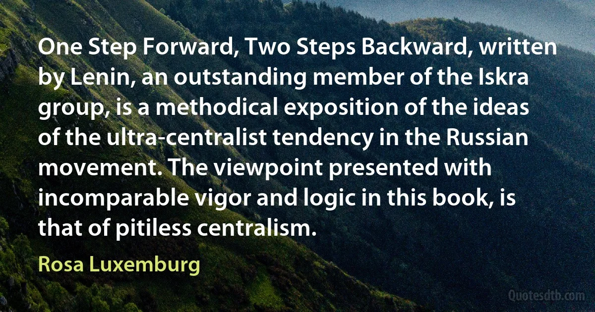 One Step Forward, Two Steps Backward, written by Lenin, an outstanding member of the Iskra group, is a methodical exposition of the ideas of the ultra-centralist tendency in the Russian movement. The viewpoint presented with incomparable vigor and logic in this book, is that of pitiless centralism. (Rosa Luxemburg)