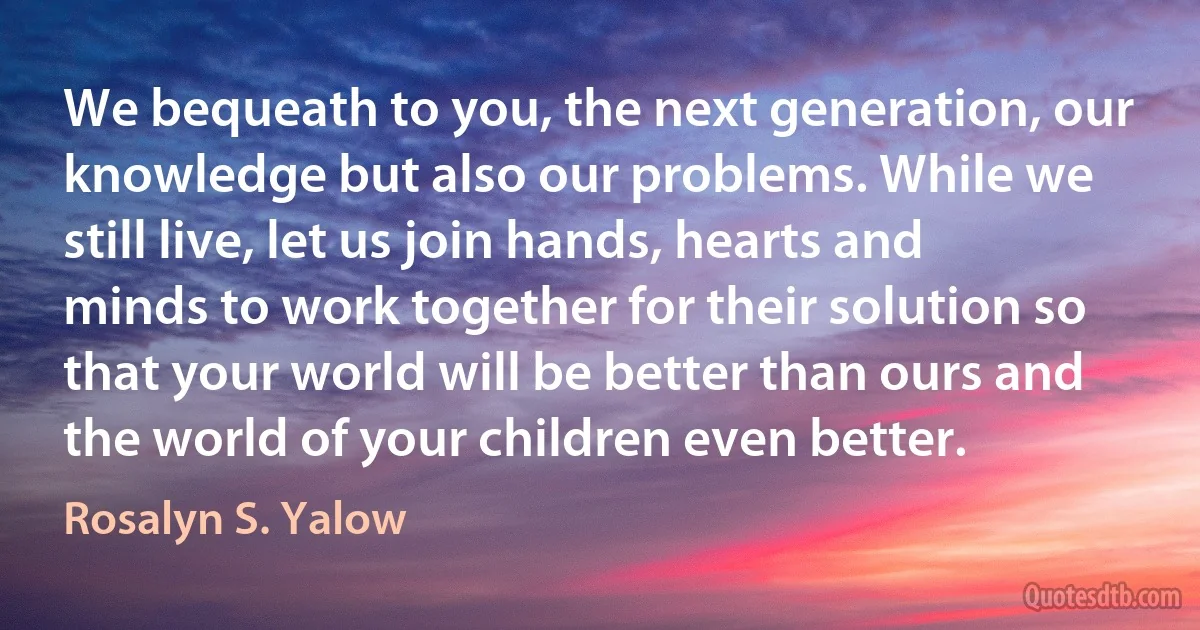 We bequeath to you, the next generation, our knowledge but also our problems. While we still live, let us join hands, hearts and minds to work together for their solution so that your world will be better than ours and the world of your children even better. (Rosalyn S. Yalow)