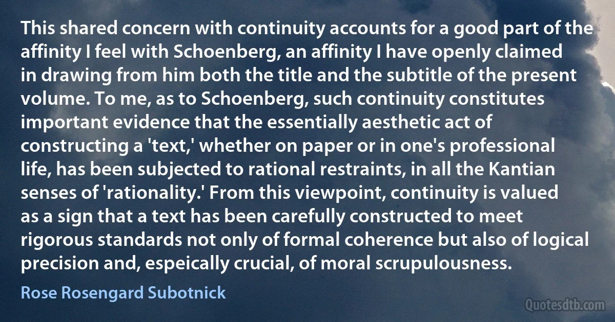 This shared concern with continuity accounts for a good part of the affinity I feel with Schoenberg, an affinity I have openly claimed in drawing from him both the title and the subtitle of the present volume. To me, as to Schoenberg, such continuity constitutes important evidence that the essentially aesthetic act of constructing a 'text,' whether on paper or in one's professional life, has been subjected to rational restraints, in all the Kantian senses of 'rationality.' From this viewpoint, continuity is valued as a sign that a text has been carefully constructed to meet rigorous standards not only of formal coherence but also of logical precision and, espeically crucial, of moral scrupulousness. (Rose Rosengard Subotnick)