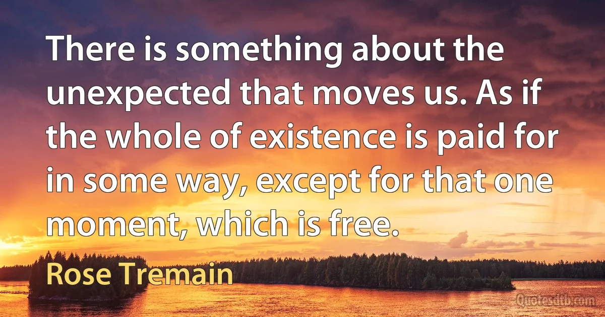 There is something about the unexpected that moves us. As if the whole of existence is paid for in some way, except for that one moment, which is free. (Rose Tremain)