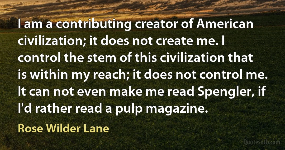 I am a contributing creator of American civilization; it does not create me. I control the stem of this civilization that is within my reach; it does not control me. It can not even make me read Spengler, if I'd rather read a pulp magazine. (Rose Wilder Lane)