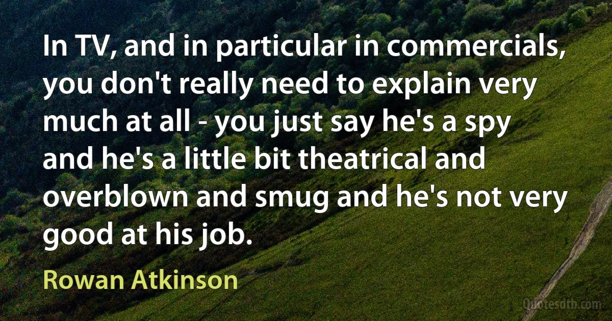 In TV, and in particular in commercials, you don't really need to explain very much at all - you just say he's a spy and he's a little bit theatrical and overblown and smug and he's not very good at his job. (Rowan Atkinson)