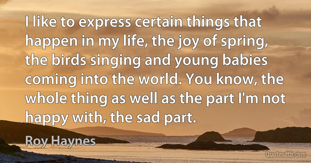 I like to express certain things that happen in my life, the joy of spring, the birds singing and young babies coming into the world. You know, the whole thing as well as the part I'm not happy with, the sad part. (Roy Haynes)