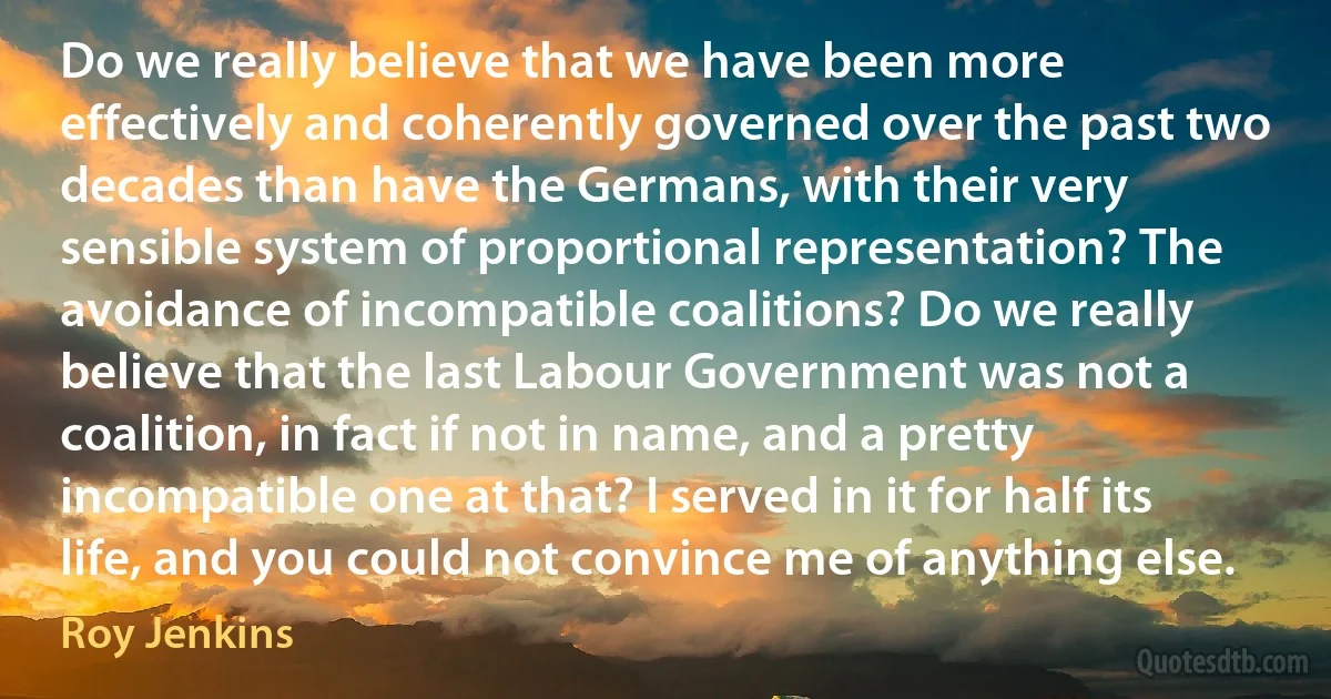 Do we really believe that we have been more effectively and coherently governed over the past two decades than have the Germans, with their very sensible system of proportional representation? The avoidance of incompatible coalitions? Do we really believe that the last Labour Government was not a coalition, in fact if not in name, and a pretty incompatible one at that? I served in it for half its life, and you could not convince me of anything else. (Roy Jenkins)