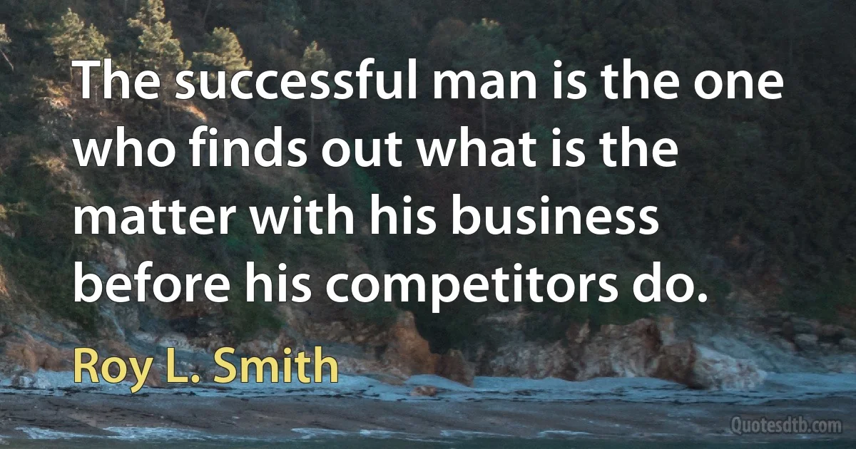 The successful man is the one who finds out what is the matter with his business before his competitors do. (Roy L. Smith)