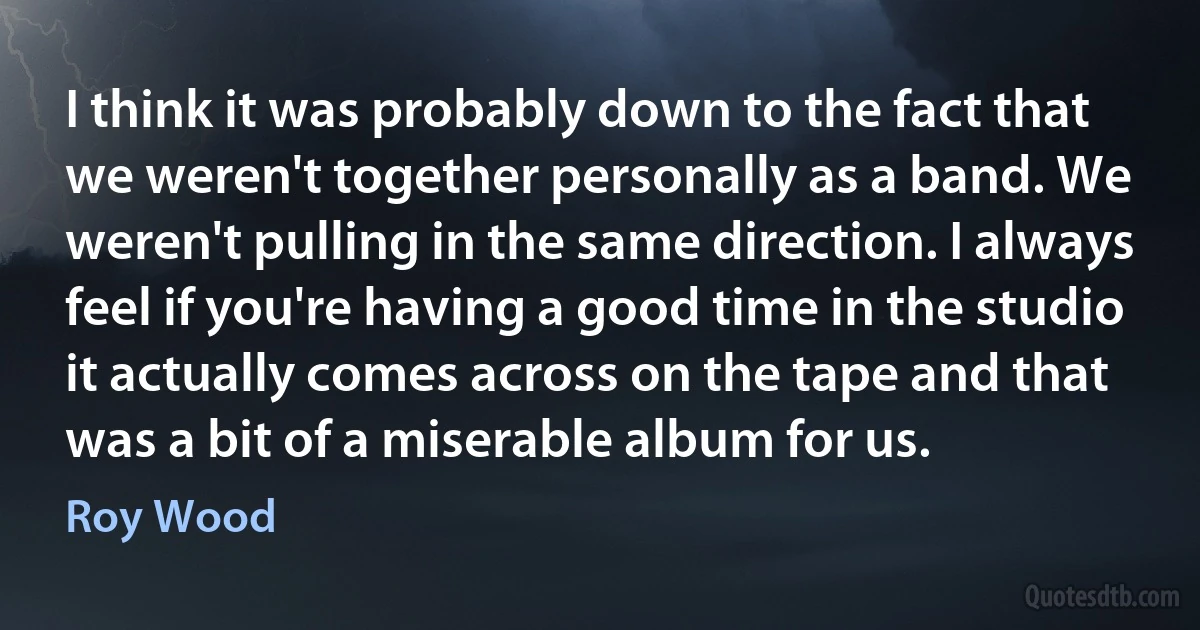 I think it was probably down to the fact that we weren't together personally as a band. We weren't pulling in the same direction. I always feel if you're having a good time in the studio it actually comes across on the tape and that was a bit of a miserable album for us. (Roy Wood)