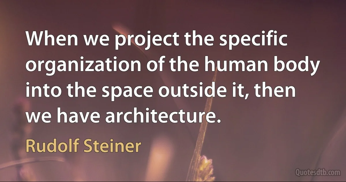 When we project the specific organization of the human body into the space outside it, then we have architecture. (Rudolf Steiner)