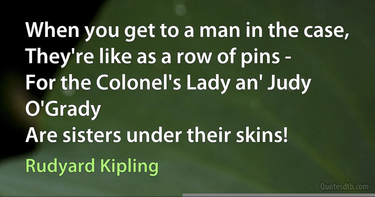 When you get to a man in the case,
They're like as a row of pins -
For the Colonel's Lady an' Judy O'Grady
Are sisters under their skins! (Rudyard Kipling)