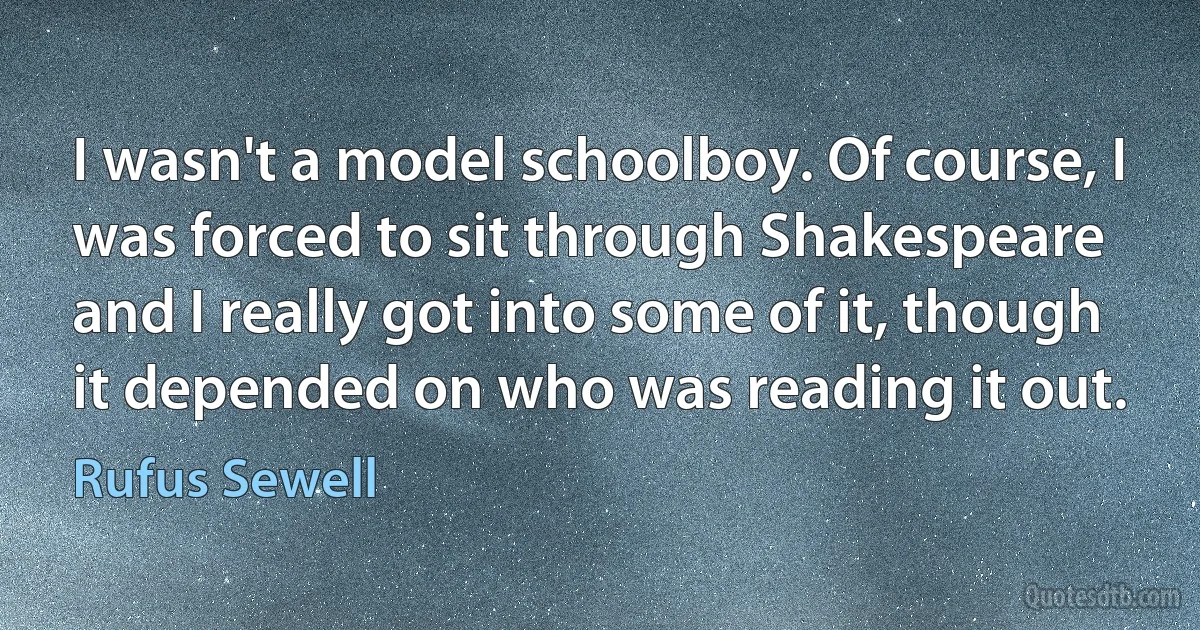 I wasn't a model schoolboy. Of course, I was forced to sit through Shakespeare and I really got into some of it, though it depended on who was reading it out. (Rufus Sewell)