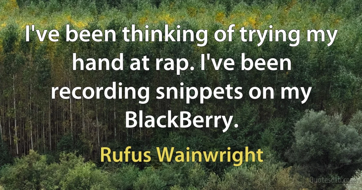 I've been thinking of trying my hand at rap. I've been recording snippets on my BlackBerry. (Rufus Wainwright)