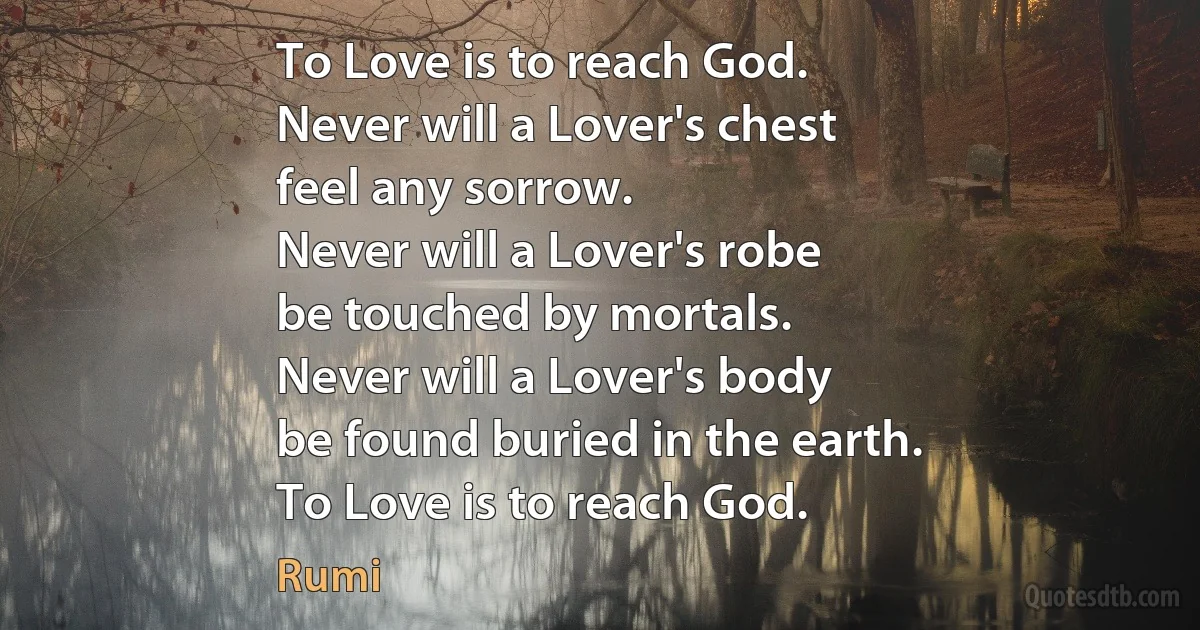 To Love is to reach God.
Never will a Lover's chest
feel any sorrow.
Never will a Lover's robe
be touched by mortals.
Never will a Lover's body
be found buried in the earth.
To Love is to reach God. (Rumi)