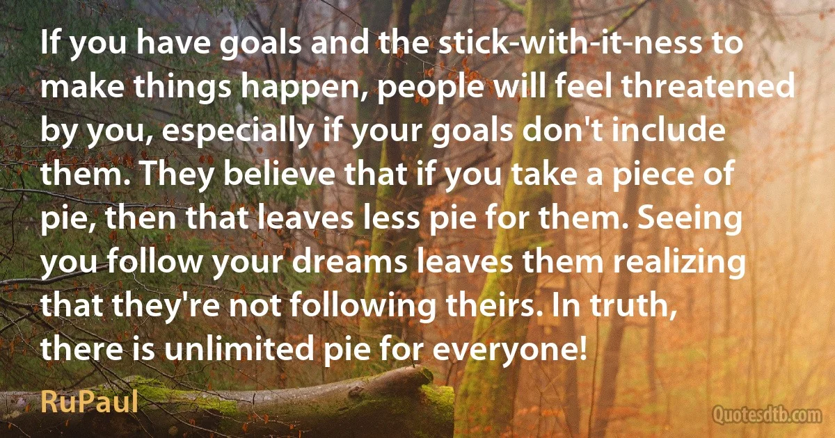 If you have goals and the stick-with-it-ness to make things happen, people will feel threatened by you, especially if your goals don't include them. They believe that if you take a piece of pie, then that leaves less pie for them. Seeing you follow your dreams leaves them realizing that they're not following theirs. In truth, there is unlimited pie for everyone! (RuPaul)