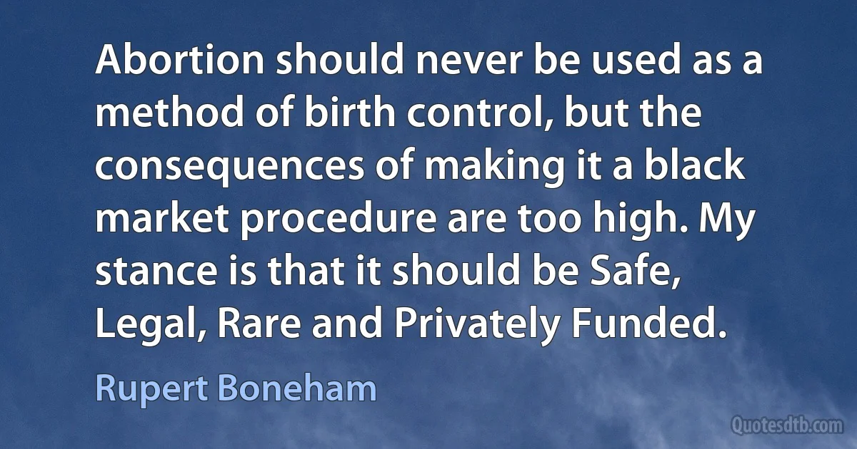 Abortion should never be used as a method of birth control, but the consequences of making it a black market procedure are too high. My stance is that it should be Safe, Legal, Rare and Privately Funded. (Rupert Boneham)