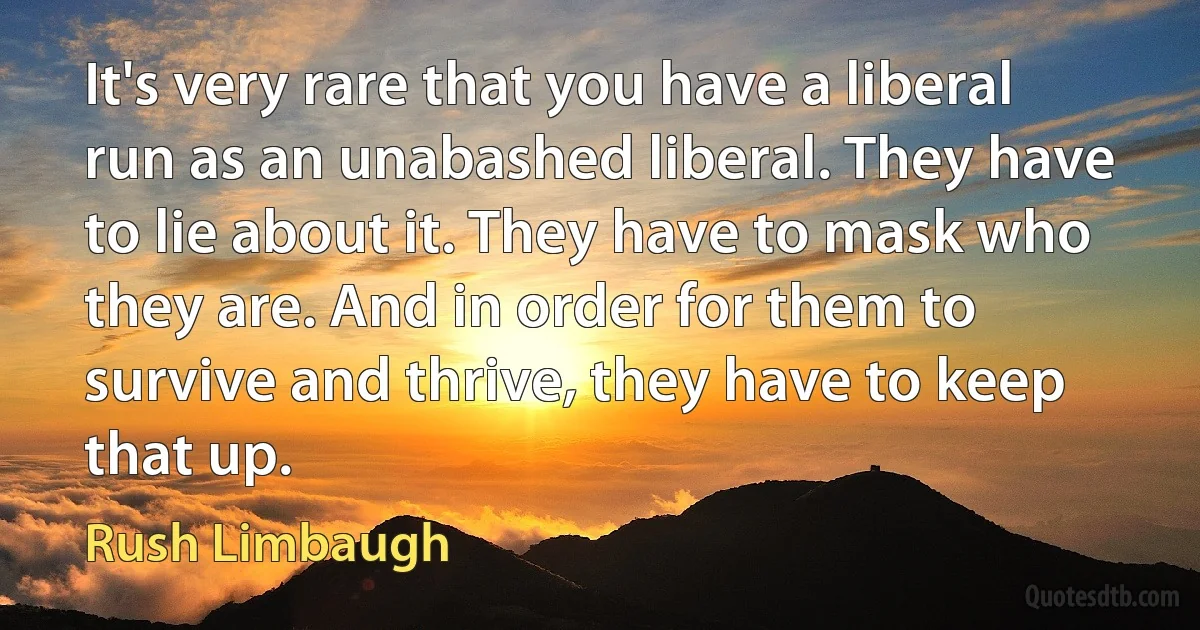 It's very rare that you have a liberal run as an unabashed liberal. They have to lie about it. They have to mask who they are. And in order for them to survive and thrive, they have to keep that up. (Rush Limbaugh)