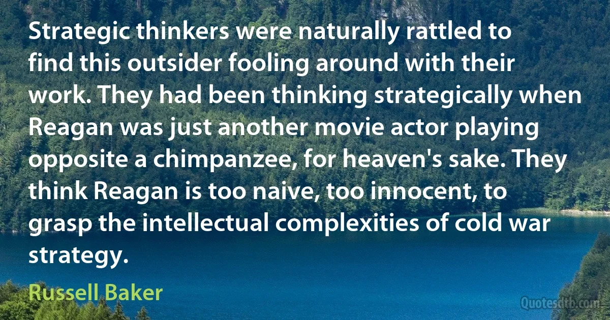 Strategic thinkers were naturally rattled to find this outsider fooling around with their work. They had been thinking strategically when Reagan was just another movie actor playing opposite a chimpanzee, for heaven's sake. They think Reagan is too naive, too innocent, to grasp the intellectual complexities of cold war strategy. (Russell Baker)