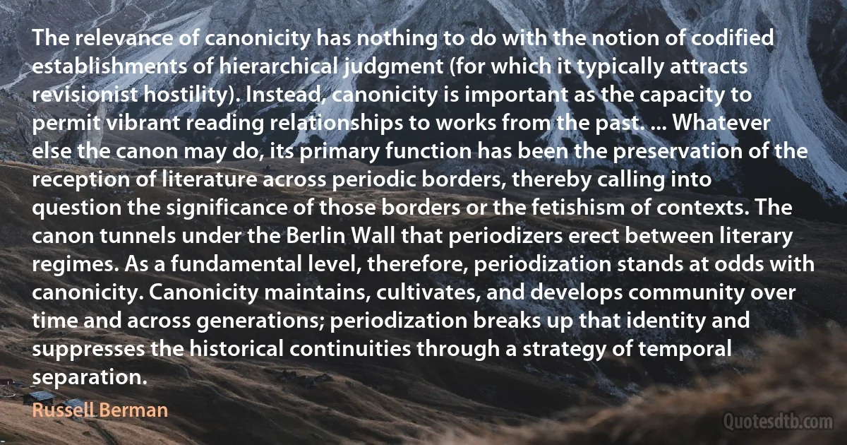 The relevance of canonicity has nothing to do with the notion of codified establishments of hierarchical judgment (for which it typically attracts revisionist hostility). Instead, canonicity is important as the capacity to permit vibrant reading relationships to works from the past. ... Whatever else the canon may do, its primary function has been the preservation of the reception of literature across periodic borders, thereby calling into question the significance of those borders or the fetishism of contexts. The canon tunnels under the Berlin Wall that periodizers erect between literary regimes. As a fundamental level, therefore, periodization stands at odds with canonicity. Canonicity maintains, cultivates, and develops community over time and across generations; periodization breaks up that identity and suppresses the historical continuities through a strategy of temporal separation. (Russell Berman)