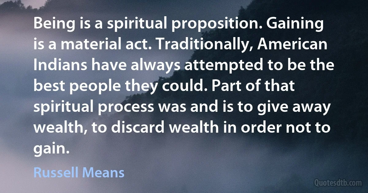 Being is a spiritual proposition. Gaining is a material act. Traditionally, American Indians have always attempted to be the best people they could. Part of that spiritual process was and is to give away wealth, to discard wealth in order not to gain. (Russell Means)