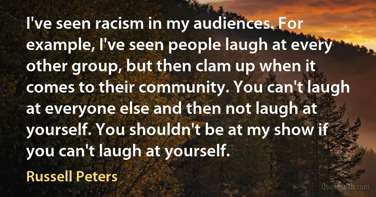 I've seen racism in my audiences. For example, I've seen people laugh at every other group, but then clam up when it comes to their community. You can't laugh at everyone else and then not laugh at yourself. You shouldn't be at my show if you can't laugh at yourself. (Russell Peters)