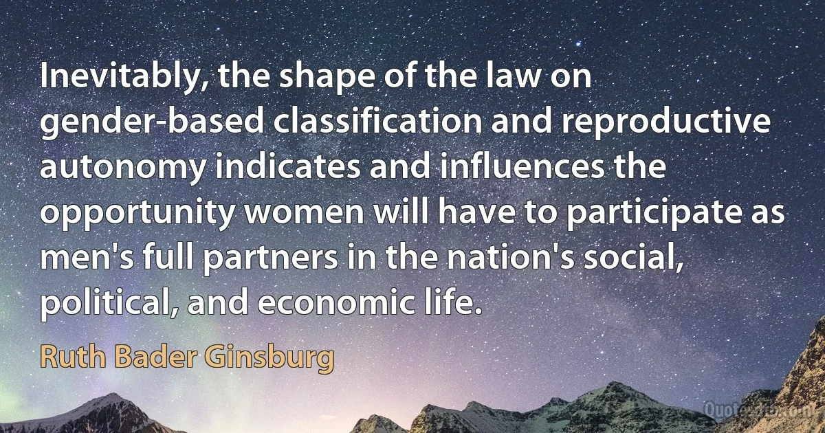 Inevitably, the shape of the law on gender-based classification and reproductive autonomy indicates and influences the opportunity women will have to participate as men's full partners in the nation's social, political, and economic life. (Ruth Bader Ginsburg)