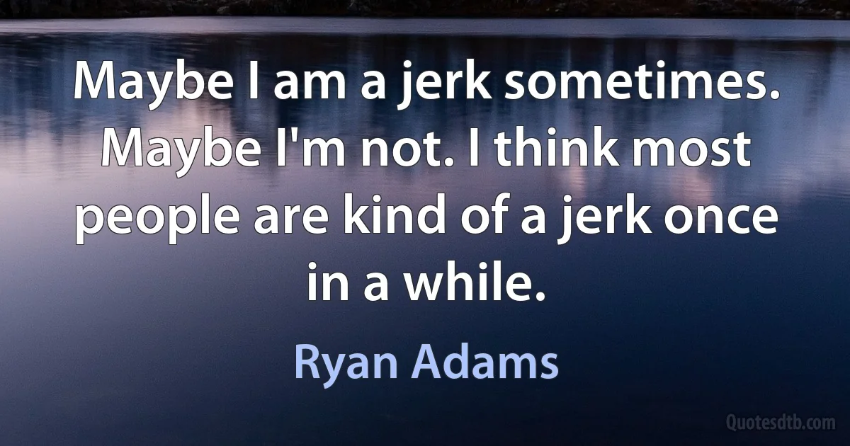 Maybe I am a jerk sometimes. Maybe I'm not. I think most people are kind of a jerk once in a while. (Ryan Adams)