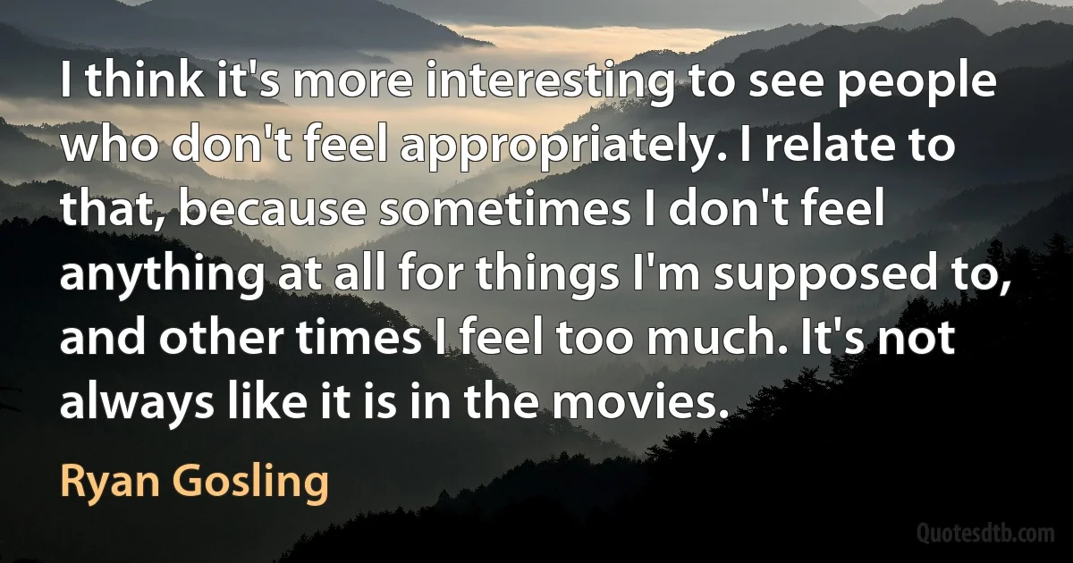 I think it's more interesting to see people who don't feel appropriately. I relate to that, because sometimes I don't feel anything at all for things I'm supposed to, and other times I feel too much. It's not always like it is in the movies. (Ryan Gosling)