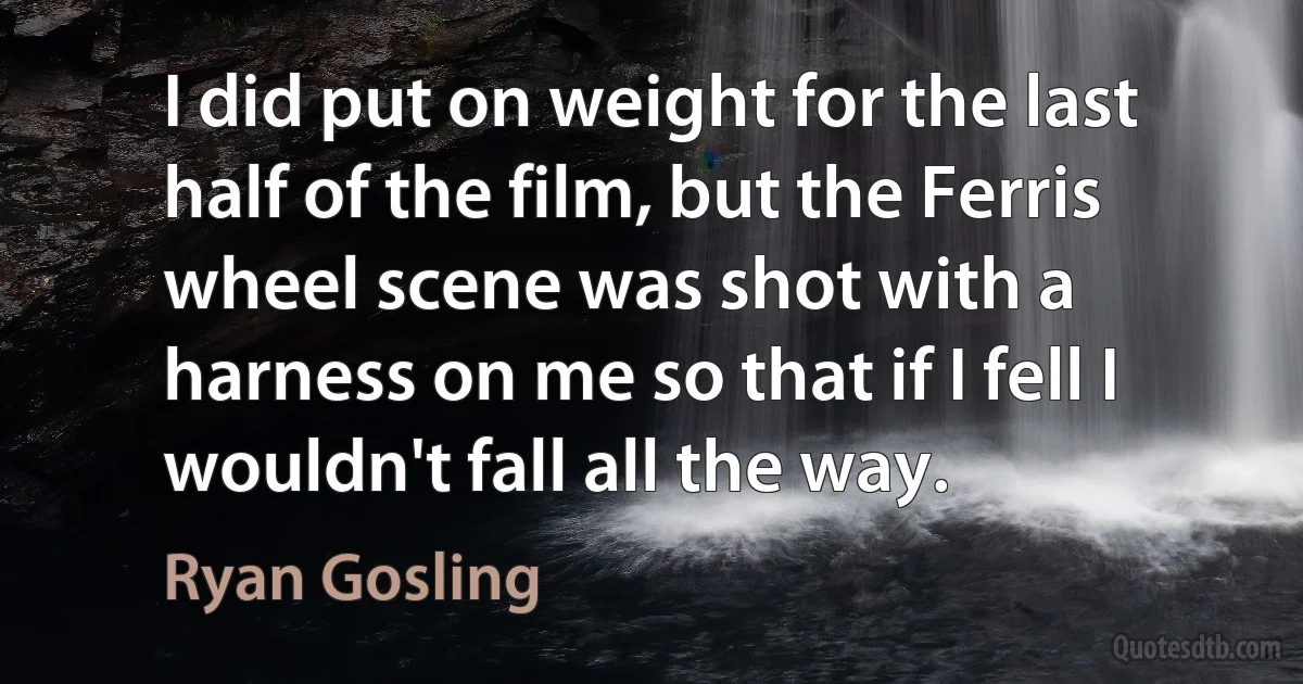 I did put on weight for the last half of the film, but the Ferris wheel scene was shot with a harness on me so that if I fell I wouldn't fall all the way. (Ryan Gosling)