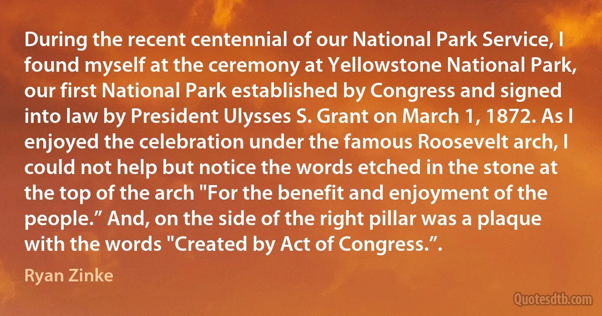 During the recent centennial of our National Park Service, I found myself at the ceremony at Yellowstone National Park, our first National Park established by Congress and signed into law by President Ulysses S. Grant on March 1, 1872. As I enjoyed the celebration under the famous Roosevelt arch, I could not help but notice the words etched in the stone at the top of the arch "For the benefit and enjoyment of the people.” And, on the side of the right pillar was a plaque with the words "Created by Act of Congress.”. (Ryan Zinke)