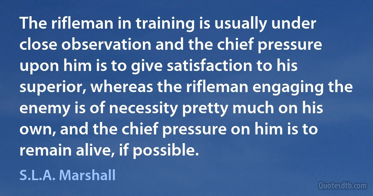 The rifleman in training is usually under close observation and the chief pressure upon him is to give satisfaction to his superior, whereas the rifleman engaging the enemy is of necessity pretty much on his own, and the chief pressure on him is to remain alive, if possible. (S.L.A. Marshall)